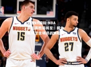 凯发k8国际-NBA季后赛胜局将至：掘金队捍卫主场迎战快船队！